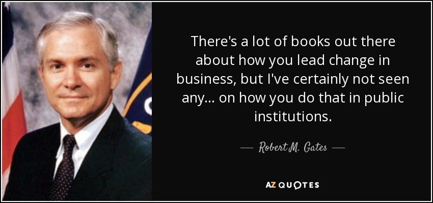 There's a lot of books out there about how you lead change in business, but I've certainly not seen any... on how you do that in public institutions. - Robert M. Gates