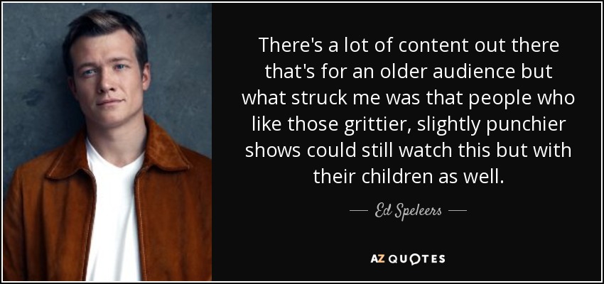 There's a lot of content out there that's for an older audience but what struck me was that people who like those grittier, slightly punchier shows could still watch this but with their children as well. - Ed Speleers