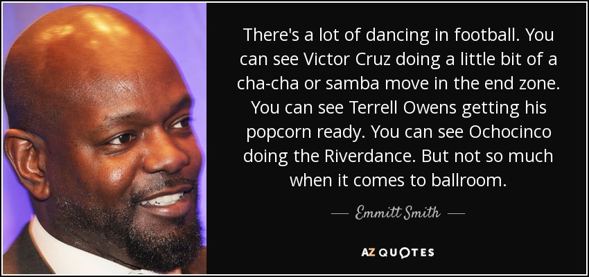 There's a lot of dancing in football. You can see Victor Cruz doing a little bit of a cha-cha or samba move in the end zone. You can see Terrell Owens getting his popcorn ready. You can see Ochocinco doing the Riverdance. But not so much when it comes to ballroom. - Emmitt Smith