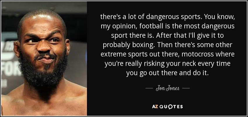 there's a lot of dangerous sports. You know, my opinion, football is the most dangerous sport there is. After that I'll give it to probably boxing. Then there's some other extreme sports out there, motocross where you're really risking your neck every time you go out there and do it. - Jon Jones