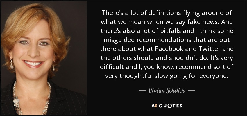 There's a lot of definitions flying around of what we mean when we say fake news. And there's also a lot of pitfalls and I think some misguided recommendations that are out there about what Facebook and Twitter and the others should and shouldn't do. It's very difficult and I, you know, recommend sort of very thoughtful slow going for everyone. - Vivian Schiller