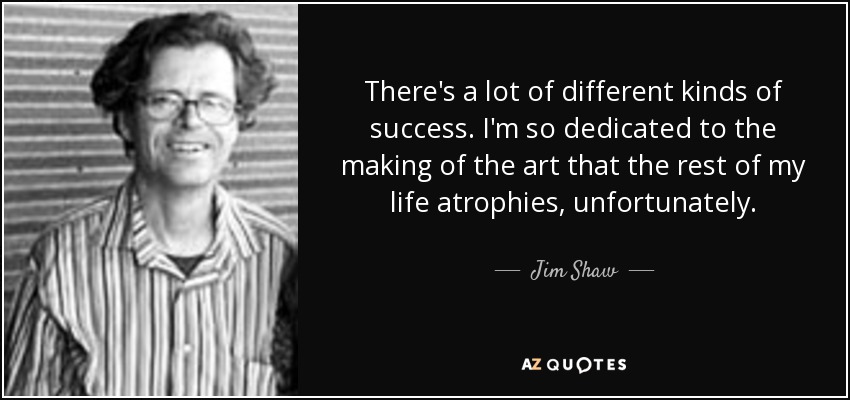 There's a lot of different kinds of success. I'm so dedicated to the making of the art that the rest of my life atrophies, unfortunately. - Jim Shaw