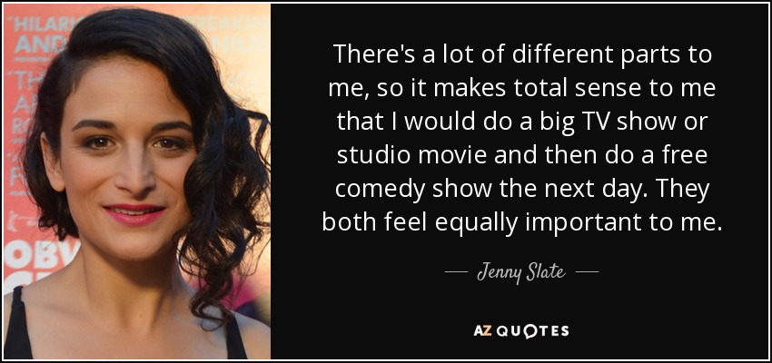 There's a lot of different parts to me, so it makes total sense to me that I would do a big TV show or studio movie and then do a free comedy show the next day. They both feel equally important to me. - Jenny Slate