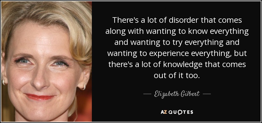 There's a lot of disorder that comes along with wanting to know everything and wanting to try everything and wanting to experience everything, but there's a lot of knowledge that comes out of it too. - Elizabeth Gilbert