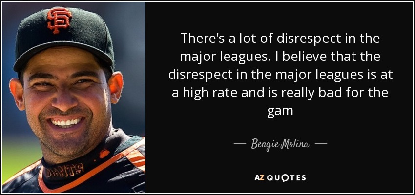 There's a lot of disrespect in the major leagues. I believe that the disrespect in the major leagues is at a high rate and is really bad for the gam - Bengie Molina