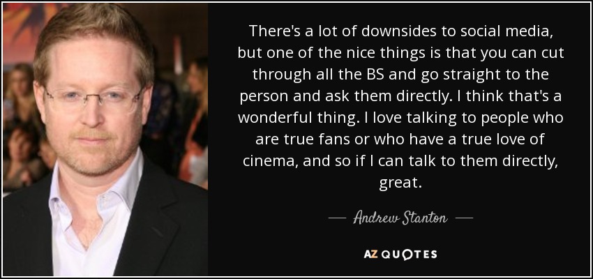 There's a lot of downsides to social media, but one of the nice things is that you can cut through all the BS and go straight to the person and ask them directly. I think that's a wonderful thing. I love talking to people who are true fans or who have a true love of cinema, and so if I can talk to them directly, great. - Andrew Stanton