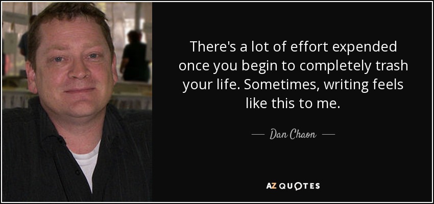 There's a lot of effort expended once you begin to completely trash your life. Sometimes, writing feels like this to me. - Dan Chaon