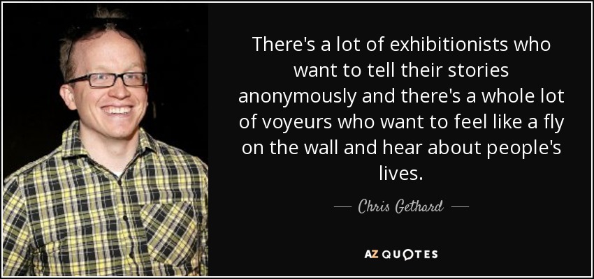 There's a lot of exhibitionists who want to tell their stories anonymously and there's a whole lot of voyeurs who want to feel like a fly on the wall and hear about people's lives. - Chris Gethard