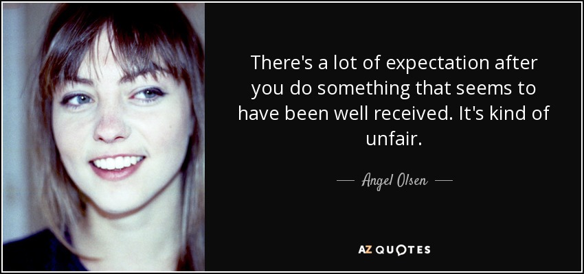 There's a lot of expectation after you do something that seems to have been well received. It's kind of unfair. - Angel Olsen