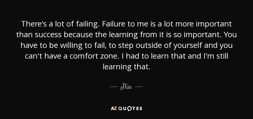 There's a lot of failing. Failure to me is a lot more important than success because the learning from it is so important. You have to be willing to fail, to step outside of yourself and you can't have a comfort zone. I had to learn that and I'm still learning that. - Jlin