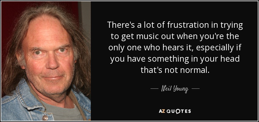 There's a lot of frustration in trying to get music out when you're the only one who hears it, especially if you have something in your head that's not normal. - Neil Young