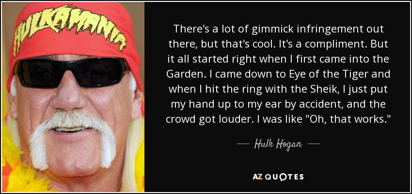 There's a lot of gimmick infringement out there, but that's cool. It's a compliment. But it all started right when I first came into the Garden. I came down to Eye of the Tiger and when I hit the ring with the Sheik, I just put my hand up to my ear by accident, and the crowd got louder. I was like 