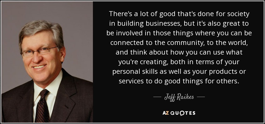 There's a lot of good that's done for society in building businesses, but it's also great to be involved in those things where you can be connected to the community, to the world, and think about how you can use what you're creating, both in terms of your personal skills as well as your products or services to do good things for others. - Jeff Raikes
