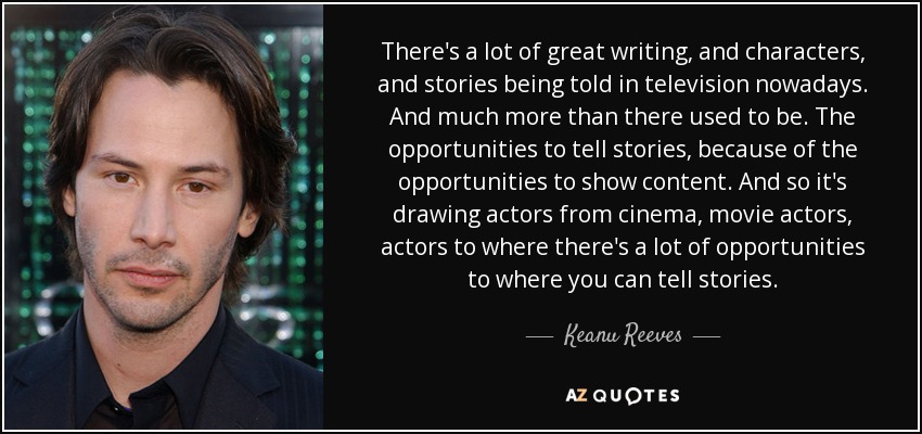 There's a lot of great writing, and characters, and stories being told in television nowadays. And much more than there used to be. The opportunities to tell stories, because of the opportunities to show content. And so it's drawing actors from cinema, movie actors, actors to where there's a lot of opportunities to where you can tell stories. - Keanu Reeves