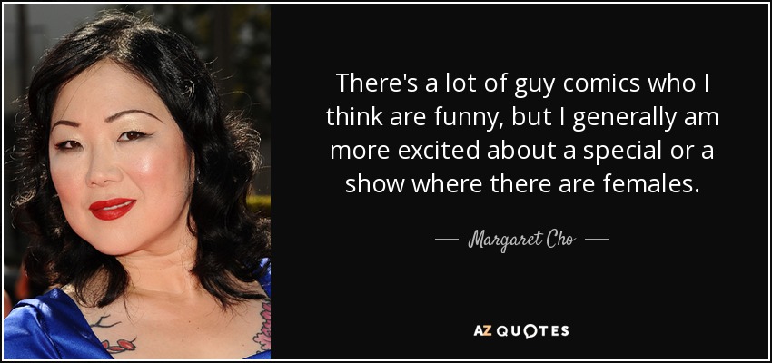There's a lot of guy comics who I think are funny, but I generally am more excited about a special or a show where there are females. - Margaret Cho
