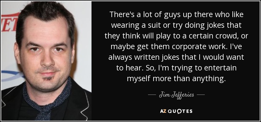 There's a lot of guys up there who like wearing a suit or try doing jokes that they think will play to a certain crowd, or maybe get them corporate work. I've always written jokes that I would want to hear. So, I'm trying to entertain myself more than anything. - Jim Jefferies