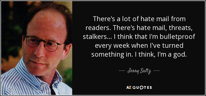 There's a lot of hate mail from readers. There's hate mail, threats, stalkers... I think that I'm bulletproof every week when I've turned something in. I think, I'm a god. - Jerry Saltz