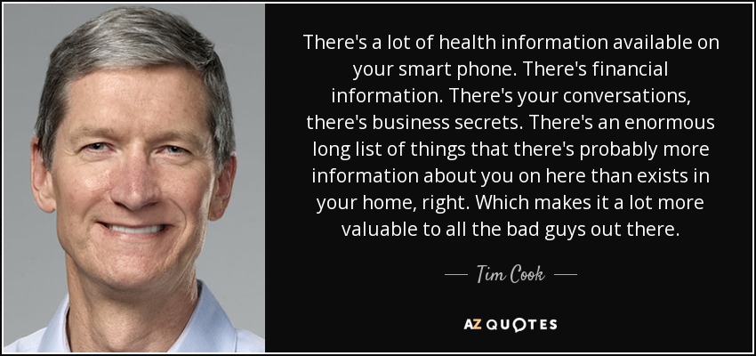 There's a lot of health information available on your smart phone. There's financial information. There's your conversations, there's business secrets. There's an enormous long list of things that there's probably more information about you on here than exists in your home, right. Which makes it a lot more valuable to all the bad guys out there. - Tim Cook