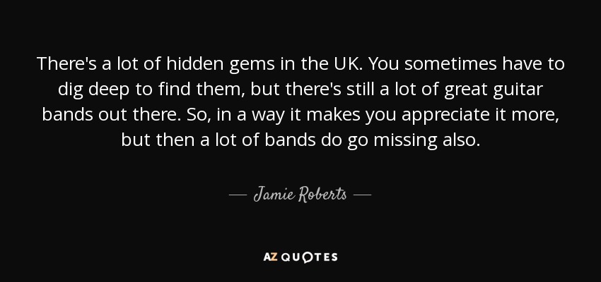 There's a lot of hidden gems in the UK. You sometimes have to dig deep to find them, but there's still a lot of great guitar bands out there. So, in a way it makes you appreciate it more, but then a lot of bands do go missing also. - Jamie Roberts