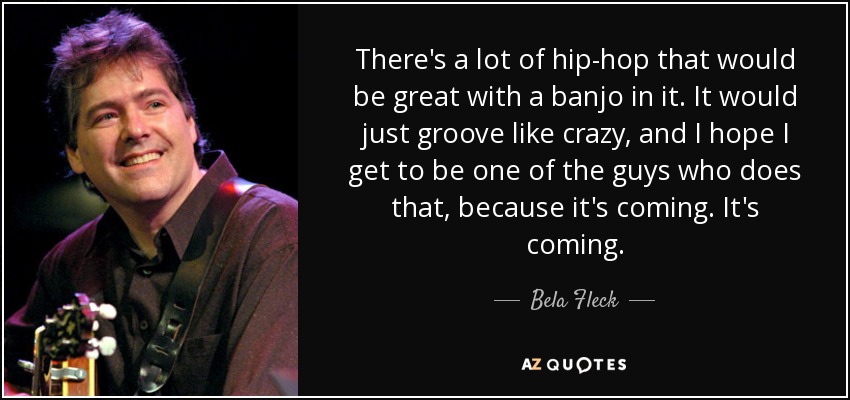 There's a lot of hip-hop that would be great with a banjo in it. It would just groove like crazy, and I hope I get to be one of the guys who does that, because it's coming. It's coming. - Bela Fleck