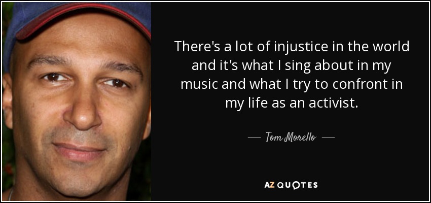 There's a lot of injustice in the world and it's what I sing about in my music and what I try to confront in my life as an activist. - Tom Morello