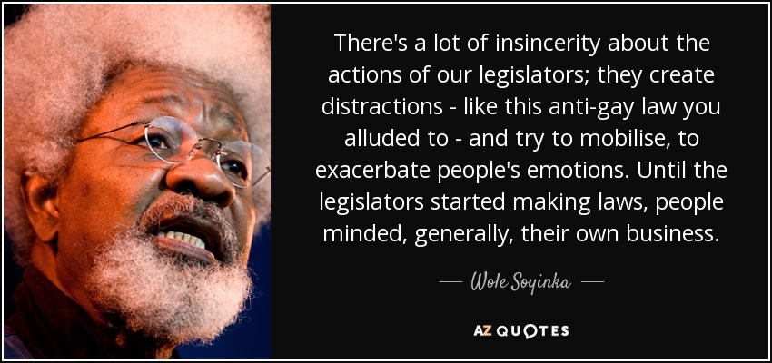 There's a lot of insincerity about the actions of our legislators; they create distractions - like this anti-gay law you alluded to - and try to mobilise, to exacerbate people's emotions. Until the legislators started making laws, people minded, generally, their own business. - Wole Soyinka