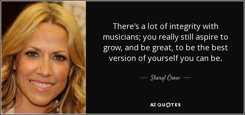 There's a lot of integrity with musicians; you really still aspire to grow, and be great, to be the best version of yourself you can be. - Sheryl Crow