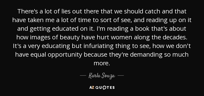 There's a lot of lies out there that we should catch and that have taken me a lot of time to sort of see, and reading up on it and getting educated on it. I'm reading a book that's about how images of beauty have hurt women along the decades. It's a very educating but infuriating thing to see, how we don't have equal opportunity because they're demanding so much more. - Karla Souza