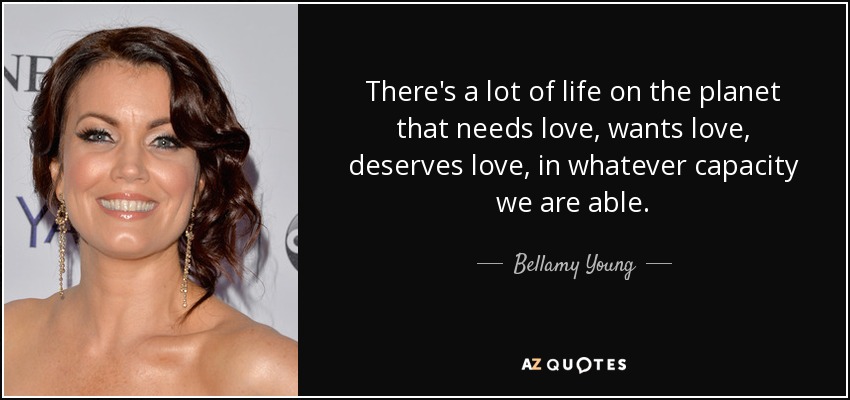 There's a lot of life on the planet that needs love, wants love, deserves love, in whatever capacity we are able. - Bellamy Young