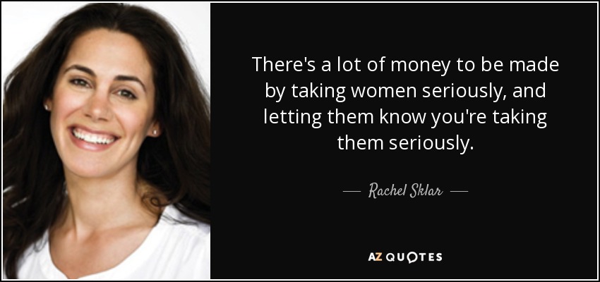 There's a lot of money to be made by taking women seriously, and letting them know you're taking them seriously. - Rachel Sklar