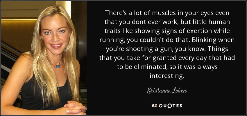 There's a lot of muscles in your eyes even that you dont ever work, but little human traits like showing signs of exertion while running, you couldn't do that. Blinking when you're shooting a gun, you know. Things that you take for granted every day that had to be eliminated, so it was always interesting. - Kristanna Loken