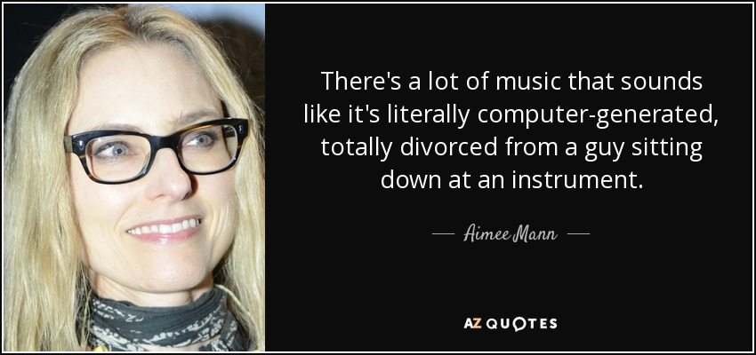 There's a lot of music that sounds like it's literally computer-generated, totally divorced from a guy sitting down at an instrument. - Aimee Mann