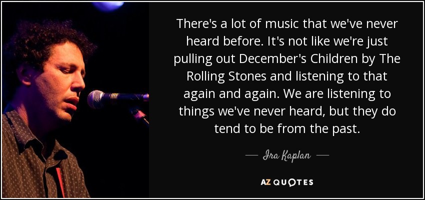 There's a lot of music that we've never heard before. It's not like we're just pulling out December's Children by The Rolling Stones and listening to that again and again. We are listening to things we've never heard, but they do tend to be from the past. - Ira Kaplan