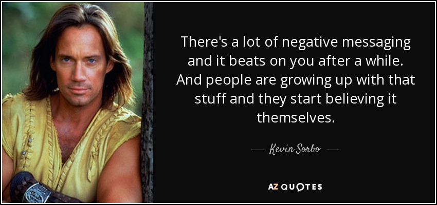 There's a lot of negative messaging and it beats on you after a while. And people are growing up with that stuff and they start believing it themselves. - Kevin Sorbo