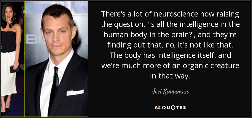 There's a lot of neuroscience now raising the question, 'Is all the intelligence in the human body in the brain?', and they're finding out that, no, it's not like that. The body has intelligence itself, and we're much more of an organic creature in that way. - Joel Kinnaman