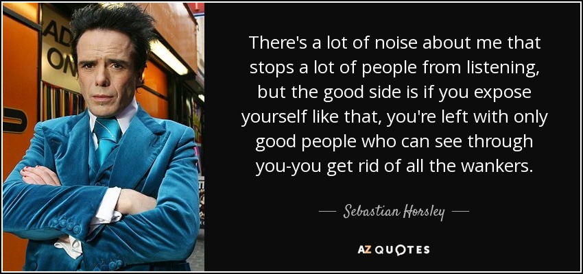 There's a lot of noise about me that stops a lot of people from listening, but the good side is if you expose yourself like that, you're left with only good people who can see through you-you get rid of all the wankers. - Sebastian Horsley