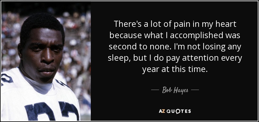 There's a lot of pain in my heart because what I accomplished was second to none. I'm not losing any sleep, but I do pay attention every year at this time. - Bob Hayes