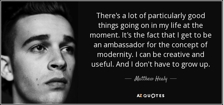 There's a lot of particularly good things going on in my life at the moment. It's the fact that I get to be an ambassador for the concept of modernity. I can be creative and useful. And I don't have to grow up. - Matthew Healy