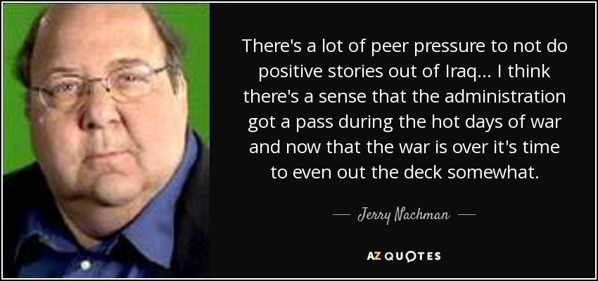 There's a lot of peer pressure to not do positive stories out of Iraq... I think there's a sense that the administration got a pass during the hot days of war and now that the war is over it's time to even out the deck somewhat. - Jerry Nachman