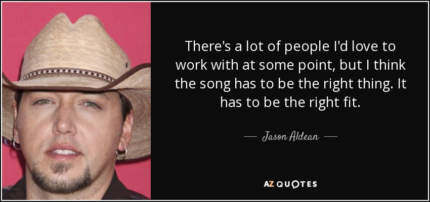 There's a lot of people I'd love to work with at some point, but I think the song has to be the right thing. It has to be the right fit. - Jason Aldean