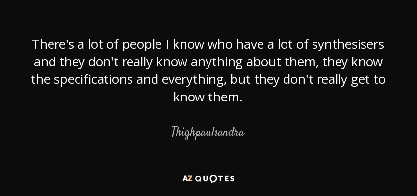 There's a lot of people I know who have a lot of synthesisers and they don't really know anything about them, they know the specifications and everything, but they don't really get to know them. - Thighpaulsandra