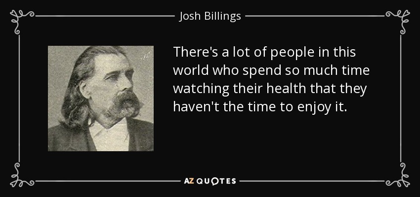 There's a lot of people in this world who spend so much time watching their health that they haven't the time to enjoy it. - Josh Billings