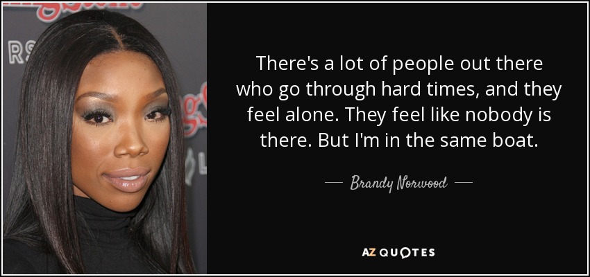 There's a lot of people out there who go through hard times, and they feel alone. They feel like nobody is there. But I'm in the same boat. - Brandy Norwood