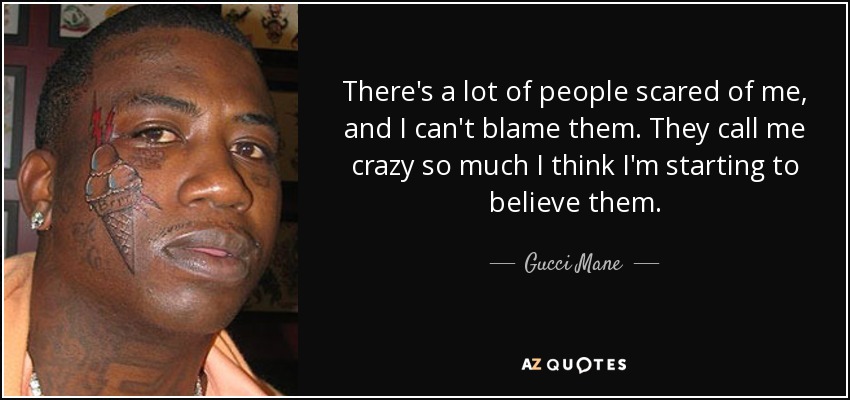 There's a lot of people scared of me, and I can't blame them. They call me crazy so much I think I'm starting to believe them. - Gucci Mane