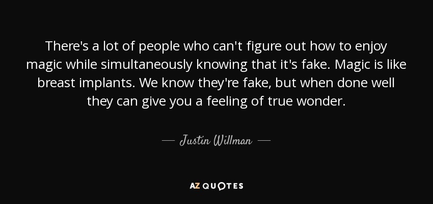 There's a lot of people who can't figure out how to enjoy magic while simultaneously knowing that it's fake. Magic is like breast implants. We know they're fake, but when done well they can give you a feeling of true wonder. - Justin Willman