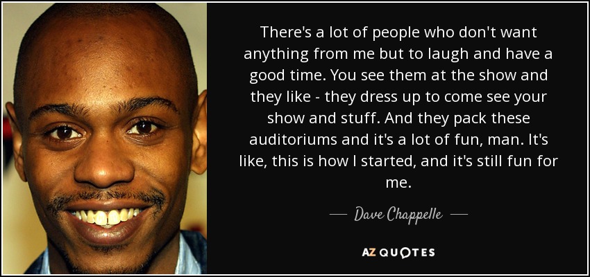 There's a lot of people who don't want anything from me but to laugh and have a good time. You see them at the show and they like - they dress up to come see your show and stuff. And they pack these auditoriums and it's a lot of fun, man. It's like, this is how I started, and it's still fun for me. - Dave Chappelle