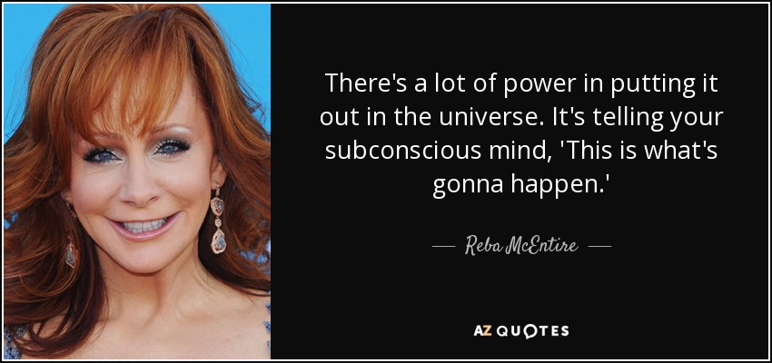 There's a lot of power in putting it out in the universe. It's telling your subconscious mind, 'This is what's gonna happen.' - Reba McEntire