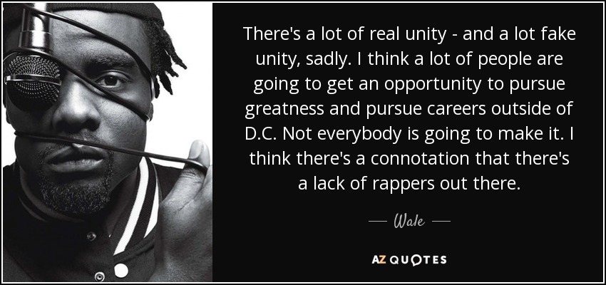 There's a lot of real unity - and a lot fake unity, sadly. I think a lot of people are going to get an opportunity to pursue greatness and pursue careers outside of D.C. Not everybody is going to make it. I think there's a connotation that there's a lack of rappers out there. - Wale