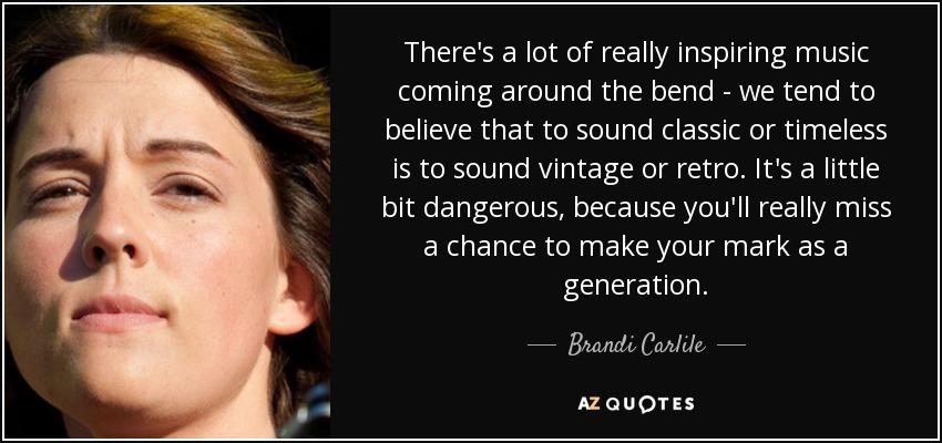 There's a lot of really inspiring music coming around the bend - we tend to believe that to sound classic or timeless is to sound vintage or retro. It's a little bit dangerous, because you'll really miss a chance to make your mark as a generation. - Brandi Carlile