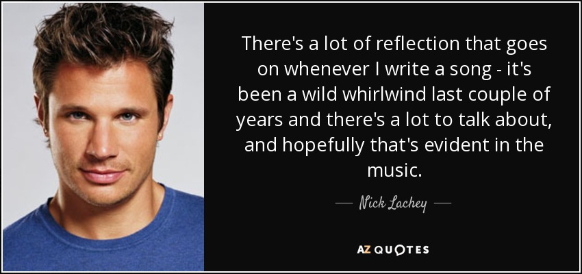 There's a lot of reflection that goes on whenever I write a song - it's been a wild whirlwind last couple of years and there's a lot to talk about, and hopefully that's evident in the music. - Nick Lachey